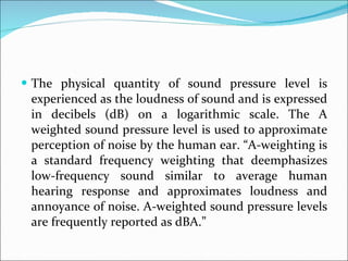 The physical quantity of sound pressure level is experienced as the loudness of sound and is expressed in decibels (dB) on a logarithmic scale. The A weighted sound pressure level is used to approximate perception of noise by the human ear. “A-weighting is a standard frequency weighting that deemphasizes low-frequency sound similar to average human hearing response and approximates loudness and annoyance of noise. A-weighted sound pressure levels are frequently reported as dBA.”  