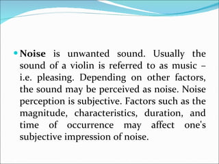 Noise  is unwanted sound. Usually the sound of a violin is referred to as music – i.e. pleasing. Depending on other factors, the sound may be perceived as noise. Noise perception is subjective. Factors such as the magnitude, characteristics, duration, and time of occurrence may affect one's subjective impression of noise. 