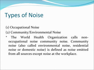 Types of Noise (1) Occupational Noise (2) Community/Environmental Noise * The World Health Organization calls non-occupational noise community noise. Community noise (also called environmental noise, residential noise or domestic noise) is defined as noise emitted from all sources except noise at the workplace. 
