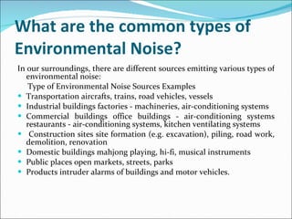 What are the common types of Environmental Noise? In our surroundings, there are different sources emitting various types of environmental noise: Type of Environmental Noise Sources Examples Transportation aircrafts, trains, road vehicles, vessels Industrial buildings factories - machineries, air-conditioning systems  Commercial buildings office buildings - air-conditioning systems restaurants - air-conditioning systems, kitchen ventilating systems Construction sites site formation (e.g. excavation), piling, road work, demolition, renovation  Domestic buildings mahjong playing, hi-fi, musical instruments  Public places open markets, streets, parks  Products intruder alarms of buildings and motor vehicles.  