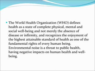 The World Health Organization (WHO) defines health as a state of complete physical, mental and social well-being and not merely the absence of disease or infirmity, and recognizes the enjoyment of the highest attainable standard of health as one of the fundamental rights of every human being. Environmental noise is a threat to public health, having negative impacts on human health and well-being.  