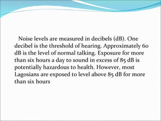 Noise levels are measured in decibels (dB). One decibel is the threshold of hearing. Approximately 60 dB is the level of normal talking. Exposure for more than six hours a day to sound in excess of 85 dB is potentially hazardous to health. However, most Lagosians are exposed to level above 85 dB for more than six hours  