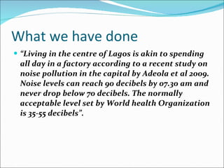 What we have done “ Living in the centre of Lagos is akin to spending all day in a factory according to a recent study on noise pollution in the capital by Adeola et al 2009. Noise levels can reach 90 decibels by 07.30 am and never drop below 70 decibels. The normally acceptable level set by World health Organization is 35-55 decibels”. 