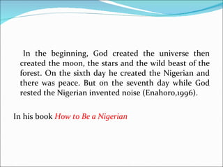 In the beginning, God created the universe then created the moon, the stars and the wild beast of the forest. On the sixth day he created the Nigerian and there was peace. But on the seventh day while God rested the Nigerian invented noise (Enahoro,1996). In his book  How to Be a Nigerian  