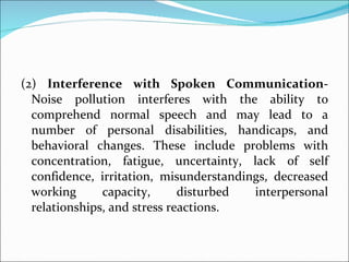 (2)  Interference with Spoken Communication-  Noise pollution interferes with the ability to comprehend normal speech and may lead to a number of personal disabilities, handicaps, and behavioral changes. These include problems with concentration, fatigue, uncertainty, lack of self confidence, irritation, misunderstandings, decreased working capacity, disturbed interpersonal relationships, and stress reactions.  