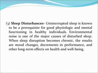(3)  Sleep Disturbances-  Uninterrupted sleep is known to be a prerequisite for good physiologic and mental functioning in healthy individuals.   Environmental noise is one of the major causes of disturbed sleep. When sleep disruption becomes chronic, the results are mood changes, decrements in performance, and other long-term effects on health and well-being.  