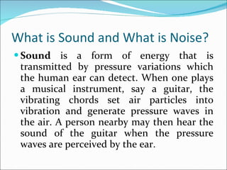 What is Sound and What is Noise? Sound  is a form of energy that is transmitted by pressure variations which the human ear can detect. When one plays a musical instrument, say a guitar, the vibrating chords set air particles into vibration and generate pressure waves in the air. A person nearby may then hear the sound of the guitar when the pressure waves are perceived by the ear.  