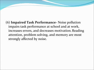(6)  Impaired Task Performance-  Noise pollution impairs task performance at school and at work, increases errors, and decreases motivation.   Reading attention, problem solving, and memory are most strongly affected by noise.  