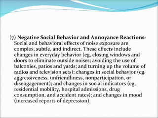 (7)  Negative Social Behavior and Annoyance Reactions-  Social and behavioral effects of noise exposure are complex, subtle, and indirect. These effects include changes in everyday behavior (eg, closing windows and doors to eliminate outside noises; avoiding the use of balconies, patios and yards; and turning up the volume of radios and television sets); changes in social behavior (eg, aggressiveness, unfriendliness, nonparticipation, or disengagement); and changes in social indicators (eg, residential mobility, hospital admissions, drug consumption, and accident rates); and changes in mood (increased reports of depression). 