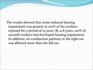The results showed that noise-induced hearing impairment was present in 100% of the workers exposed for a period of 14 years. By 4-8 years, 100% of sawmill workers had developed hearing impairment. In addition, air-conduction pathway in the right ear was affected more than the left ear. 