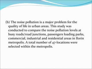 (b) The noise pollution is a major problem for the quality of life in urban areas. This study was conducted to compare the noise pollution levels at busy roads/road junctions, passengers loading parks, commercial, industrial and residential areas in Ilorin metropolis. A total number of 47-locations were selected within the metropolis.  