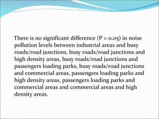 There is no significant difference (P > 0.05) in noise pollution levels between industrial areas and busy roads/road junctions, busy roads/road junctions and high density areas, busy roads/road junctions and passengers loading parks, busy roads/road junctions and commercial areas, passengers loading parks and high density areas, passengers loading parks and commercial areas and commercial areas and high density areas.  