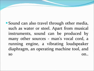 Sound can also travel through other media, such as water or steel. Apart from musical instruments, sound can be produced by many other sources - man's vocal cord, a running engine, a vibrating loudspeaker diaphragm, an operating machine tool, and so on.. 