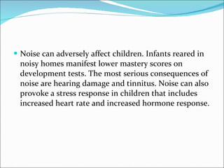 Noise can adversely affect children. Infants reared in noisy homes manifest lower mastery scores on development tests. The most serious consequences of noise are hearing damage and tinnitus. Noise can also provoke a stress response in children that includes increased heart rate and increased hormone response.  