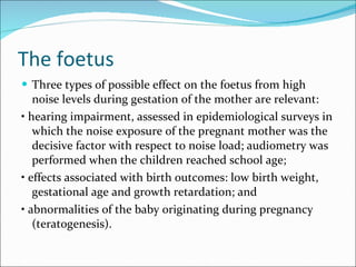 The foetus Three types of possible effect on the foetus from high noise levels during gestation of the mother are relevant: •  hearing impairment, assessed in epidemiological surveys in which the noise exposure of the pregnant mother was the decisive factor with respect to noise load; audiometry was performed when the children reached school age; •  effects associated with birth outcomes: low birth weight, gestational age and growth retardation; and •  abnormalities of the baby originating during pregnancy (teratogenesis). 
