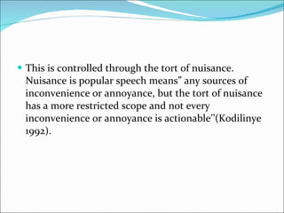 This is controlled through the tort of nuisance. Nuisance is popular speech means” any sources of inconvenience or annoyance, but the tort of nuisance has a more restricted scope and not every inconvenience or annoyance is actionable’’(Kodilinye 1992). 