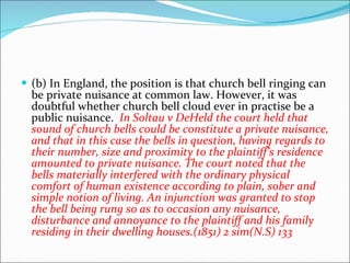 (b) In England, the position is that church bell ringing can be private nuisance at common law. However, it was doubtful whether church bell cloud ever in practise be a public nuisance.  In Soltau v DeHeld the court held that sound of church bells could be constitute a private nuisance, and that in this case the bells in question, having regards to their number, size and proximity to the plaintiff’s residence amounted to private nuisance. The court noted that the bells materially interfered with the ordinary physical comfort of human existence according to plain, sober and simple notion of living. An injunction was granted to stop the bell being rung so as to occasion any nuisance, disturbance and annoyance to the plaintiff and his family residing in their dwelling houses.(1851) 2 sim(N.S) 133  