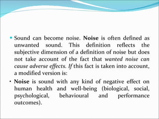Sound can become noise.  Noise  is often defined as unwanted sound. This definition reflects the subjective dimension of a definition of noise but does not take account of the fact that  wanted noise can cause adverse effects. If  this fact is taken into account, a modified version is: •  Noise  is sound with any kind of negative effect on human health and well-being (biological, social, psychological, behavioural and performance outcomes). 