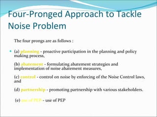 Four-Pronged Approach to Tackle Noise Problem The four prongs are as follows : (a)  planning  - proactive participation in the planning and policy making process, (b)  abatement  - formulating abatement strategies and implementation of noise abatement measures, (c)  control  - control on noise by enforcing of the Noise Control laws, and (d)  partnership  - promoting partnership with various stakeholders. (e)  use of PEP- - use of PEP  