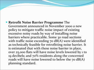 Retrofit Noise Barrier Programme  The Government announced in November 2000 a new policy to mitigate traffic noise impact of existing excessive noisy roads by way of installing noise barriers where practicable. Some 30 road sections with traffic noise exceeding 70 dB(A) were identified as technically feasible for retrofitting noise barrier. It is estimated that with these noise barrier in place, over 25,000 flats will have noise levels lowered by 1 to 19 decibels; and 70% residents along the concerned roads will have noise lowered to below the 70 dB(A) planning standard. 