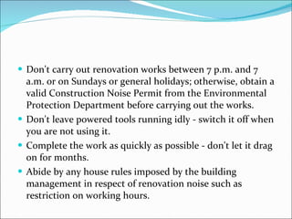 Don't carry out renovation works between 7 p.m. and 7 a.m. or on Sundays or general holidays; otherwise, obtain a valid Construction Noise Permit from the Environmental Protection Department before carrying out the works.  Don't leave powered tools running idly - switch it off when you are not using it.  Complete the work as quickly as possible - don't let it drag on for months.  Abide by any house rules imposed by the building management in respect of renovation noise such as restriction on working hours.  