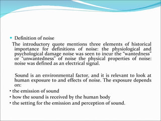 Definition of noise The introductory quote mentions three elements of historical importance for definitions of noise: the physiological and psychological damage noise was seen to incur the “wantedness” or “unwantedness” of noise the physical properties of noise: noise was defined as an electrical signal. Sound is an environmental factor, and it is relevant to look at human exposure to and effects of noise. The exposure depends on: •  the emission of sound •  how the sound is received by the human body •  the setting for the emission and perception of sound. 