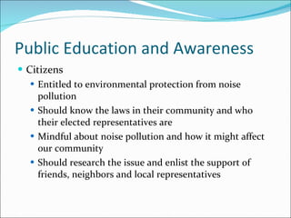 Public Education and Awareness Citizens Entitled to environmental protection from noise pollution Should know the laws in their community and who their elected representatives are Mindful about noise pollution and how it might affect our community Should research the issue and enlist the support of friends, neighbors and local representatives 