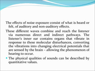 The effects of noise exposure consist of what is heard or felt, of auditory and non-auditory effects. These different waves combine and reach the listener via numerous direct and indirect pathways. The listener’s inner ear contains organs that vibrate in response to these molecular disturbances, converting the vibrations into changing electrical potentials that are sensed by the brain – allowing the phenomenon of hearing to occur.  The physical qualities of sounds can be described by quantitative values. 