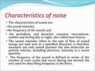 Characteristics of noise The characteristics of sound are: •  the sound intensity; •  the frequency of the sound; and •  the periodicity and duration: constant, intermittent, sudden and during day or night, also called time history. The sound intensity refers to the rate of flow of sound energy per unit area in a specified direction; it therefore measures not only sound pressure but also molecular air particle velocity, including direction. Intensity is a vector quantity. The frequency of the sound is defined in terms of the number of wave cycles that occur during one second; the unit used for describing frequency is the hertz . 