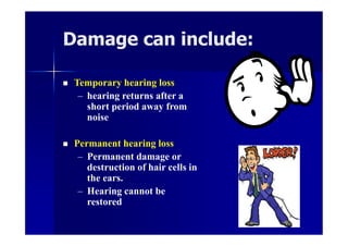Damage can include:
 Temporary hearing loss
– hearing returns after a
short period away from
noise
 Permanent hearing loss
– Permanent damage or
destruction of hair cells in
the ears.
– Hearing cannot be
restored
 