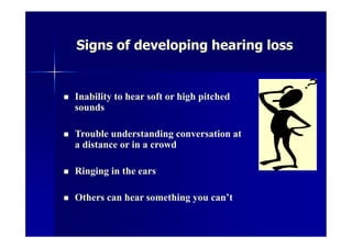 Signs of developing hearing loss
 Inability to hear soft or high pitched
sounds
 Trouble understanding conversation at
a distance or in a crowd
 Ringing in the ears
 Others can hear something you can’t
 