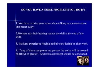 DO YOU HAVE A NOISE PROBLEM?YOU DO IF:
1. You have to raise your voice when talking to someone about
one meter away
2.Workers say their hearing sounds are dull at the end of the
shift.
3. Workers experience ringing in their ears during or after work.
4. If any of these symptoms are present the noise will be around
85dB(A) or greater!! And risk assessment should be conducted.
 