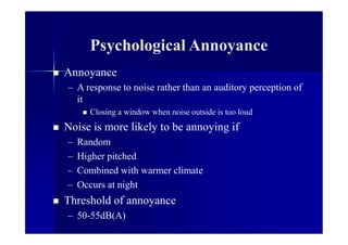 Psychological Annoyance
 Annoyance
– A response to noise rather than an auditory perception of
it
 Closing a window when noise outside is too loud
 Noise is more likely to be annoying if
– Random
– Higher pitched
– Combined with warmer climate
– Occurs at night
 Threshold of annoyance
– 50-55dB(A)
 