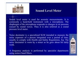 Sound Level Meter
- Sound level meter is used for acoustic measurements. It is
commonly a hand-held instrument with a microphone. The
diaphragm of the microphone responds to changes in air pressure
caused by sound waves. Thus it is also referred as a sound
pressure level meter.
- Noise dosimeter is a specialized SLM intended to measure the
noise exposure of a person integrated over a period of time;
usually to comply with Health and Safety Regulations. Eg: The
noise dosimeter is worn by a miner as he goes about his daily
work.
- A frequency analysis is performed by specialist departments
using octave band filters.
 