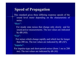 Speed of Propagation
This standard gives three differing response speeds of the
sound level meter depending on the characteristic of
noise:
“Slow”-
For steady state noises that change only slowly and for
sound power measurements. The test values are indicated
by dB (AS).
“Fast”-
For noises which change rapidly and which last for longer
than 200 ms. The test values are indicated by dB (AF).
“Impulse”-
For impulse-type and short-period noises (from 1 ms to 200
ms). The test values are indicated by db (AI)
 