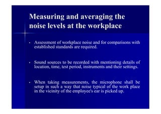Measuring and averaging the
noise levels at the workplace
• Assessment of workplace noise and for comparisons with
established standards are required.
• Sound sources to be recorded with mentioning details of
location, time, test period, instruments and their settings.
• When taking measurements, the microphone shall be
setup in such a way that noise typical of the work place
in the vicinity of the employee's ear is picked up.
 