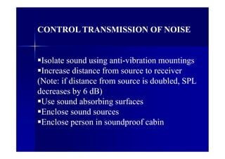 CONTROL TRANSMISSION OF NOISE
Isolate sound using anti-vibration mountings
Increase distance from source to receiver
(Note: if distance from source is doubled, SPL
decreases by 6 dB)
Use sound absorbing surfaces
Enclose sound sources
Enclose person in soundproof cabin
 