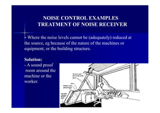 NOISE CONTROL EXAMPLES
TREATMENT OF NOISE RECEIVER
- Where the noise levels cannot be (adequately) reduced at
the source, eg because of the nature of the machines or
equipment, or the building structure.
Solution:
- A sound proof
room around the
machine or the
worker.
 
