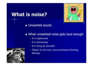 What is noise?
 Unwanted sound.
 When unwanted noise gets loud enough
– It is unpleasant
– It is distracting
– It is tiring & stressful
– Higher levels may cause permanent hearing
damage
 