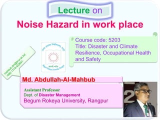 Noise Hazard in work place
Lecture on
Md. Abdullah-Al-Mahbub
Assistant Professor
Dept. of Disaster Management
Begum Rokeya University, Rangpur
Course code: 5203
Title: Disaster and Climate
Resilience, Occupational Health
and Safety
 