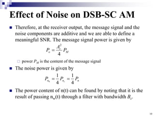 10
Effect of Noise on DSB-SC AM
 Therefore, at the receiver output, the message signal and the
noise components are additive and we are able to define a
meaningful SNR. The message signal power is given by
 power PM is the content of the message signal
 The noise power is given by
 The power content of n(t) can be found by noting that it is the
result of passing nw(t) through a filter with bandwidth Bc.
M
c
o P
A
P
4
2

n
n
n P
P
P c
4
1
4
1
0


 