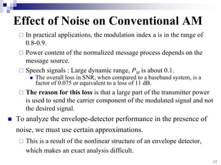 17
Effect of Noise on Conventional AM
 In practical applications, the modulation index a is in the range of
0.8-0.9.
 Power content of the normalized message process depends on the
message source.
 Speech signals : Large dynamic range, PM is about 0.1.
 The overall loss in SNR, when compared to a baseband system, is a
factor of 0.075 or equivalent to a loss of 11 dB.
 The reason for this loss is that a large part of the transmitter power
is used to send the carrier component of the modulated signal and not
the desired signal.
 To analyze the envelope-detector performance in the presence of
noise, we must use certain approximations.
 This is a result of the nonlinear structure of an envelope detector,
which makes an exact analysis difficult.
 