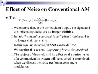 21
Effect of Noise on Conventional AM
 Then
 We observe that, at the demodulator output, the signal and
the noise components are no longer additive.
 In fact, the signal component is multiplied by noise and is
no longer distinguishable.
 In this case, no meaningful SNR can be defined.
 We say that this system is operating below the threshold.
 The subject of threshold and its effect on the performance
of a communication system will be covered in more detail
when we discuss the noise performance in angle
modulation.
 
)
(
1
)
(
)
(
)
(
)
( t
am
t
V
t
n
A
t
V
t
V n
n
c
c
n
r 


 