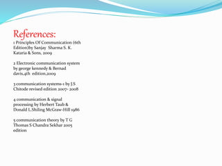 References: 
1 Principles Of Communication (6th 
Edition)by Sanjay Sharma S. K. 
Kataria & Sons, 2009 
2 Electronic communication system 
by george kennedy & Bernad 
davis,4th edition,2009 
3 communication systems-1 by J.S 
Chitode revised edition 2007- 2008 
4 communication & signal 
processing by Herbert Taub & 
Donald L.Shiling McGraw-Hill 1986 
5 communication theory by T G 
Thomas S Chandra Sekhar 2005 
edition 
 