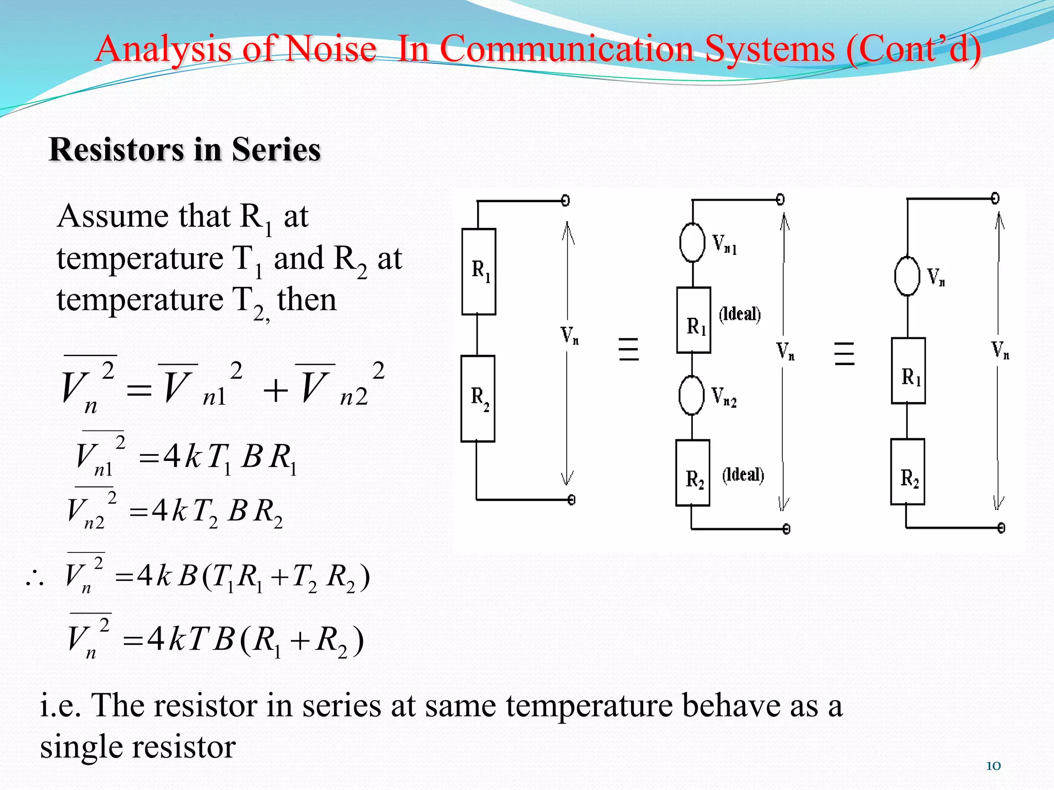 10 
Analysis of Noise In Communication Systems (Cont’d) 
Resistors in Series 
Assume that R1 at 
temperature T1 and R2 at 
temperature T2, then 
2 
2 
___ 
2 
1 
____ ___ 
2 
n n n V V  V 
1 1 
____ 
2 
1 V 4kT BR n  
2 2 
____ 
2 
2 V 4kT B R n  
4 ( ) 1 1 2 2 
____ 
2 V k B T R T R n    
4 ( ) 1 2 
____ 
2 V kT B R R n   
i.e. The resistor in series at same temperature behave as a 
single resistor 
 