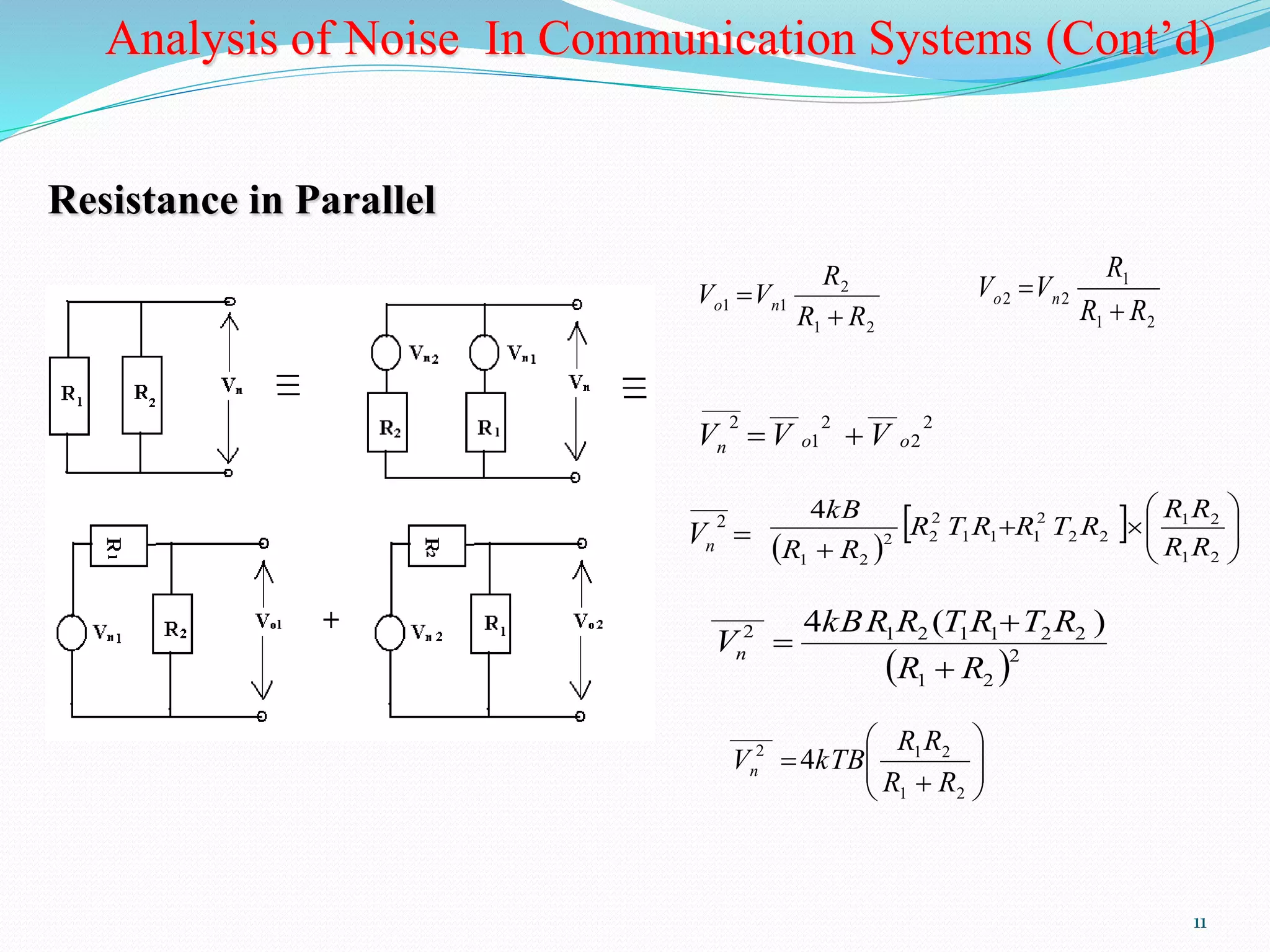 Analysis of Noise In Communication Systems (Cont’d) 
R R 
1 2 
11 
Resistance in Parallel 
2 
R 
V Vo n  
1 1 R R 
1 2 
 
R 
1 
V Vo n  
2 2 R R 
1 2 
 
2 
2 
___ 
2 
1 
____ ___ 
2 
n o o V  V  V 
 
____ 
4 
kB 
2 
n V   
 
 
    
 
  
 
2 
  
2 2 
1 1 1 
2 
2 2 
 1 2 
1 2 
R R 
R T R R T R 
R R 
kBR R T R T R 
1 2 1 1 2 2 
 2 
1 2 
_____ 
2 4 ( ) 
R R 
Vn 
 
 
 
 
  
 
 
  
 
R R 
1 2 
 
 
1 2 
_____ 
2 4 
R R 
V kTB n 
 