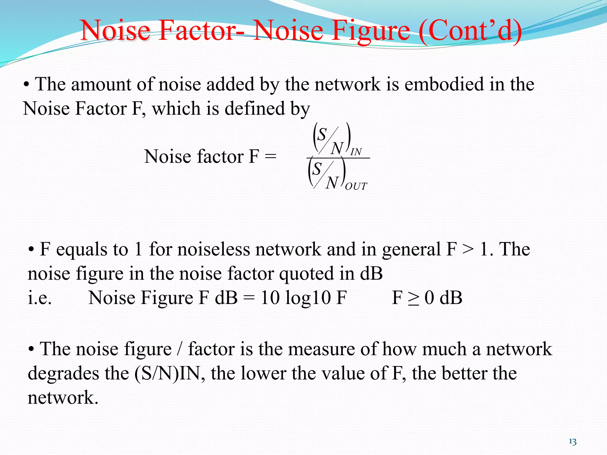13 
Noise Factor- Noise Figure (Cont’d) 
• The amount of noise added by the network is embodied in the 
Noise Factor F, which is defined by 
Noise factor F = 
  
  
IN 
OUT 
N 
S 
N 
S 
• F equals to 1 for noiseless network and in general F > 1. The 
noise figure in the noise factor quoted in dB 
i.e. Noise Figure F dB = 10 log10 F F ≥ 0 dB 
• The noise figure / factor is the measure of how much a network 
degrades the (S/N)IN, the lower the value of F, the better the 
network. 
 