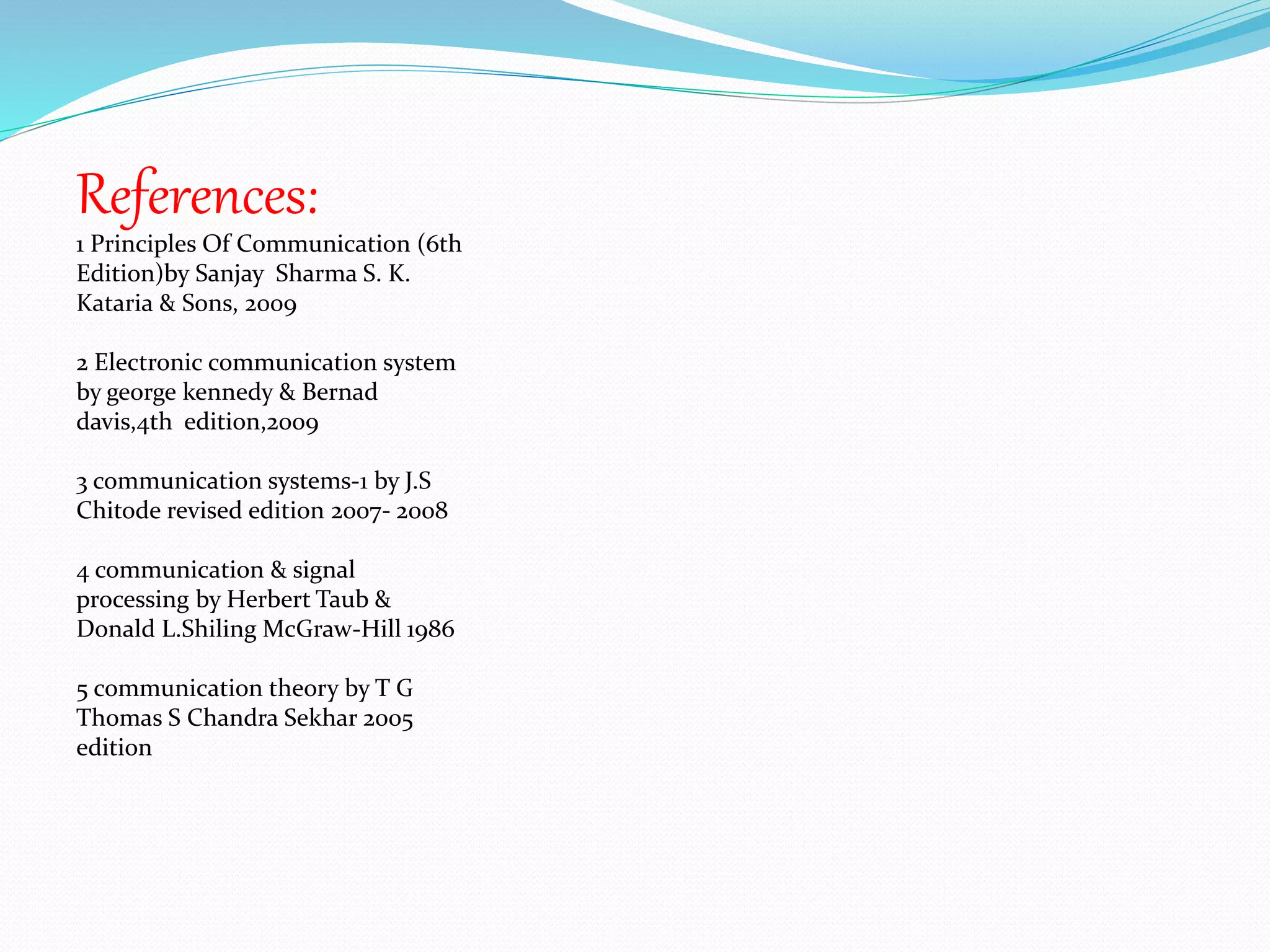 References: 
1 Principles Of Communication (6th 
Edition)by Sanjay Sharma S. K. 
Kataria & Sons, 2009 
2 Electronic communication system 
by george kennedy & Bernad 
davis,4th edition,2009 
3 communication systems-1 by J.S 
Chitode revised edition 2007- 2008 
4 communication & signal 
processing by Herbert Taub & 
Donald L.Shiling McGraw-Hill 1986 
5 communication theory by T G 
Thomas S Chandra Sekhar 2005 
edition 
 