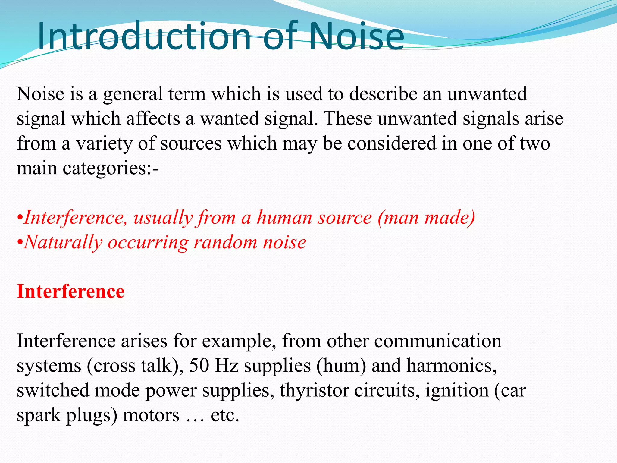 Introduction of Noise 
Noise is a general term which is used to describe an unwanted 
signal which affects a wanted signal. These unwanted signals arise 
from a variety of sources which may be considered in one of two 
main categories:- 
•Interference, usually from a human source (man made) 
•Naturally occurring random noise 
Interference 
Interference arises for example, from other communication 
systems (cross talk), 50 Hz supplies (hum) and harmonics, 
switched mode power supplies, thyristor circuits, ignition (car 
spark plugs) motors … etc. 
 