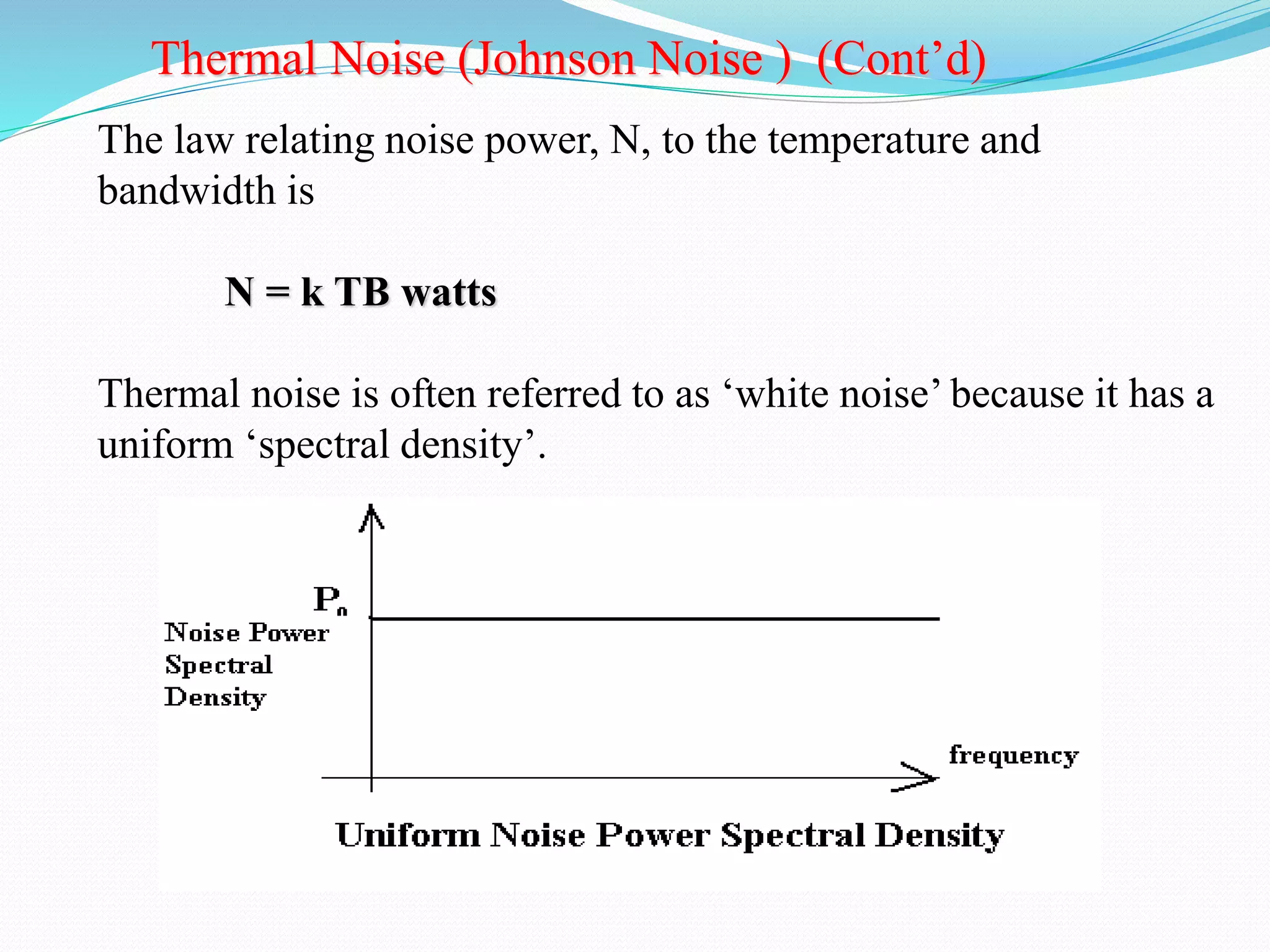 Thermal Noise (Johnson Noise ) (Cont’d) 
The law relating noise power, N, to the temperature and 
bandwidth is 
N = k TB watts 
Thermal noise is often referred to as ‘white noise’ because it has a 
uniform ‘spectral density’. 
 